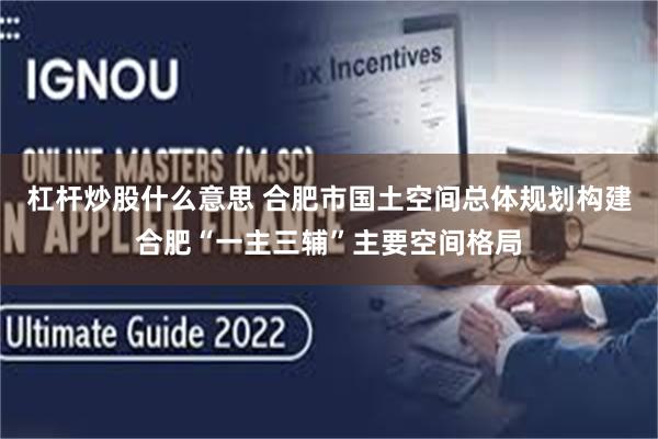 杠杆炒股什么意思 合肥市国土空间总体规划构建合肥“一主三辅”主要空间格局