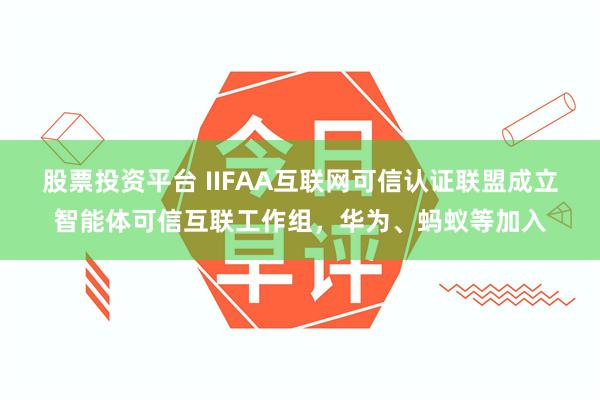 股票投资平台 IIFAA互联网可信认证联盟成立智能体可信互联工作组，华为、蚂蚁等加入