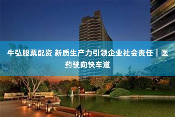 牛弘股票配资 新质生产力引领企业社会责任｜医药驶向快车道
