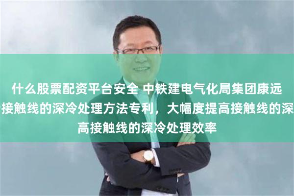 什么股票配资平台安全 中铁建电气化局集团康远新材料申请接触线的深冷处理方法专利，大幅度提高接触线的深冷处理效率