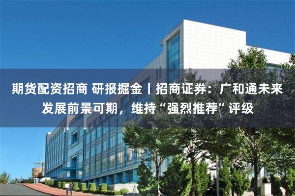 期货配资招商 研报掘金丨招商证券：广和通未来发展前景可期，维持“强烈推荐”评级