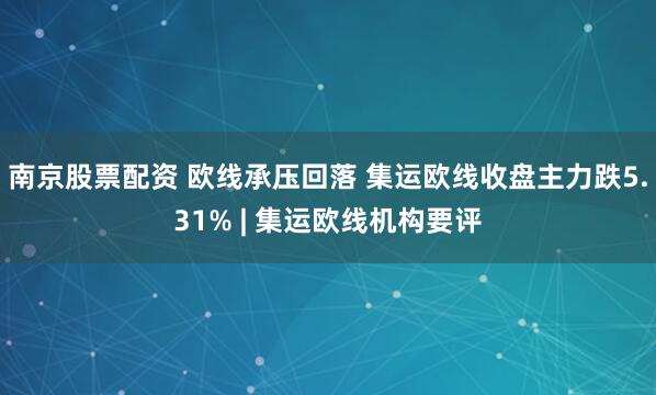 南京股票配资 欧线承压回落 集运欧线收盘主力跌5.31% | 集运欧线机构要评