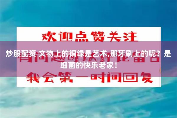 炒股配资 文物上的铜绿是艺术,那牙刷上的呢？是细菌的快乐老家！