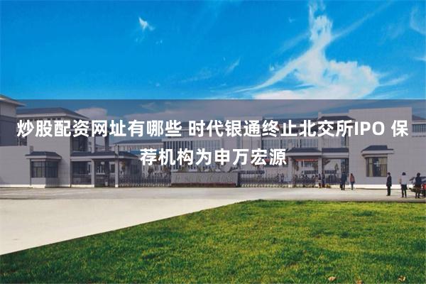 炒股配资网址有哪些 时代银通终止北交所IPO 保荐机构为申万宏源