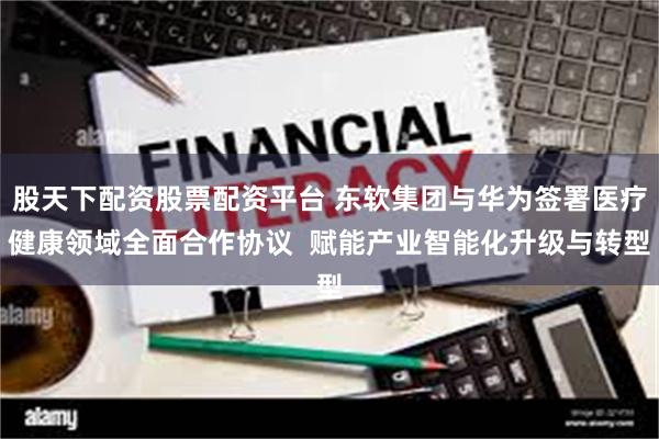 股天下配资股票配资平台 东软集团与华为签署医疗健康领域全面合作协议  赋能产业智能化升级与转型