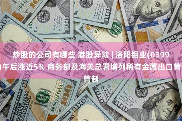 炒股的公司有哪些 港股异动 | 洛阳钼业(03993)午后涨近5% 商务部及海关总署增列稀有金属出口管制