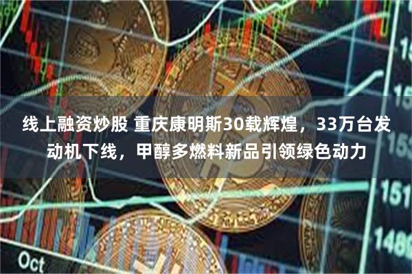 线上融资炒股 重庆康明斯30载辉煌，33万台发动机下线，甲醇多燃料新品引领绿色动力