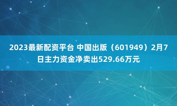 2023最新配资平台 中国出版（601949）2月7日主力资金净卖出529.66万元