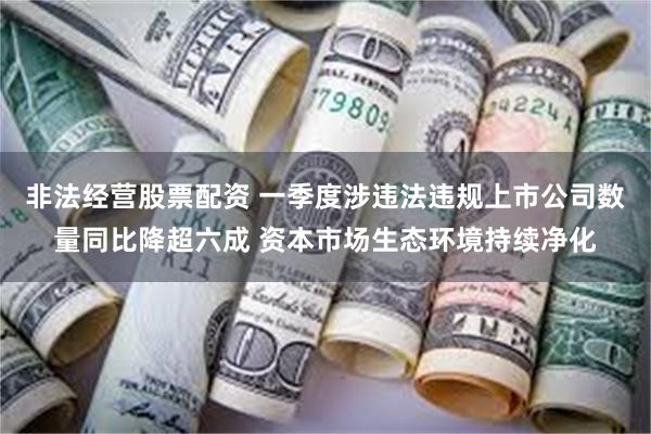 非法经营股票配资 一季度涉违法违规上市公司数量同比降超六成 资本市场生态环境持续净化