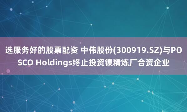 选服务好的股票配资 中伟股份(300919.SZ)与POSCO Holdings终止投资镍精炼厂合资企业