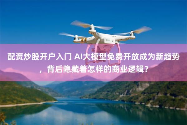 配资炒股开户入门 AI大模型免费开放成为新趋势，背后隐藏着怎样的商业逻辑？