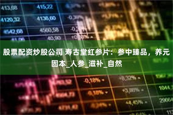 股票配资炒股公司 寿古堂红参片：参中臻品，养元固本_人参_滋补_自然