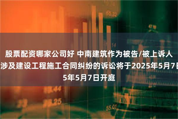 股票配资哪家公司好 中南建筑作为被告/被上诉人的1起涉及建设工程施工合同纠纷的诉讼将于2025年5月7日开庭