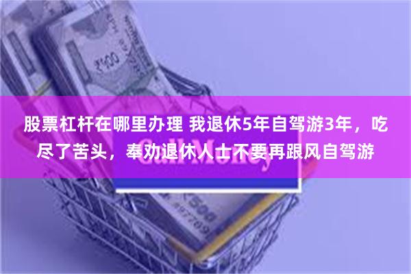 股票杠杆在哪里办理 我退休5年自驾游3年，吃尽了苦头，奉劝退休人士不要再跟风自驾游