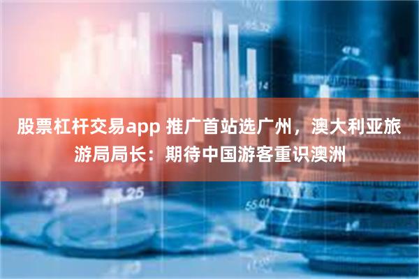 股票杠杆交易app 推广首站选广州，澳大利亚旅游局局长：期待中国游客重识澳洲