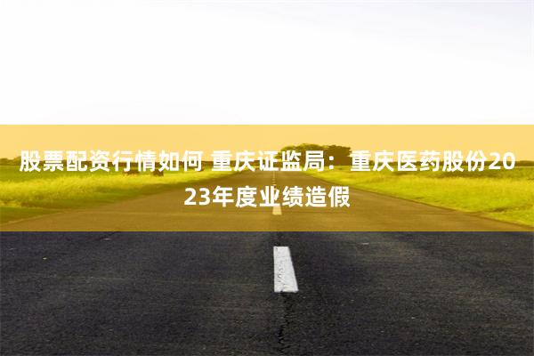 股票配资行情如何 重庆证监局：重庆医药股份2023年度业绩造假