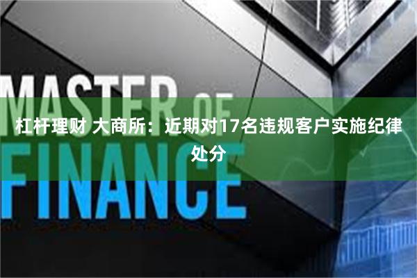 杠杆理财 大商所：近期对17名违规客户实施纪律处分