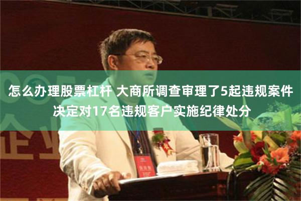 怎么办理股票杠杆 大商所调查审理了5起违规案件 决定对17名违规客户实施纪律处分