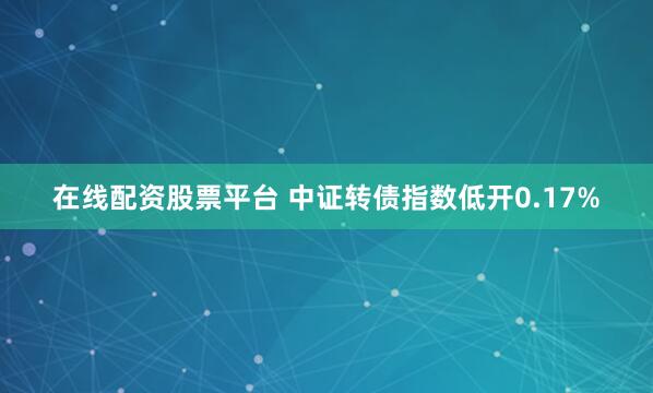 在线配资股票平台 中证转债指数低开0.17%