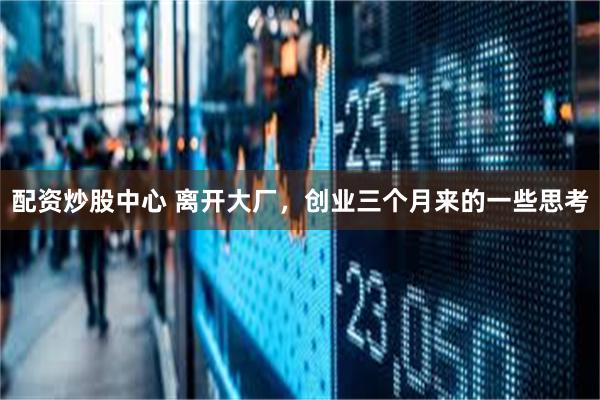 配资炒股中心 离开大厂，创业三个月来的一些思考
