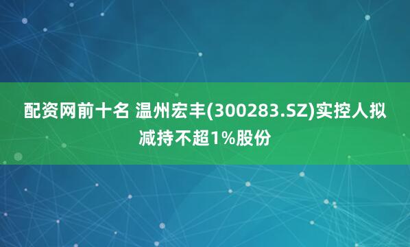 配资网前十名 温州宏丰(300283.SZ)实控人拟减持不超1%股份