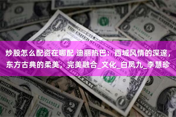 炒股怎么配资在哪配 迪丽热巴：西域风情的深邃，东方古典的柔美，完美融合_文化_白凤九_李慧珍