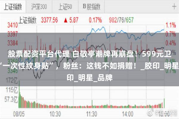 股票配资平台代理 白敬亭潮牌再崩盘！599元卫衣成“一次性纹身贴”，粉丝：这钱不如捐赠！_胶印_明星_品牌