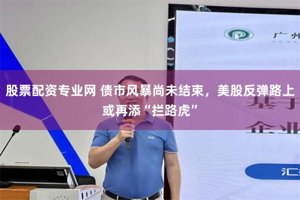 股票配资专业网 债市风暴尚未结束，美股反弹路上或再添“拦路虎”