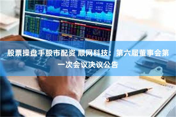 股票操盘手股市配资 顺网科技：第六届董事会第一次会议决议公告