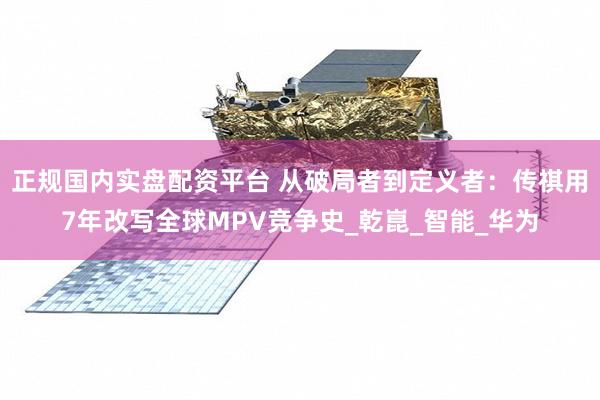 正规国内实盘配资平台 从破局者到定义者：传祺用7年改写全球MPV竞争史_乾崑_智能_华为