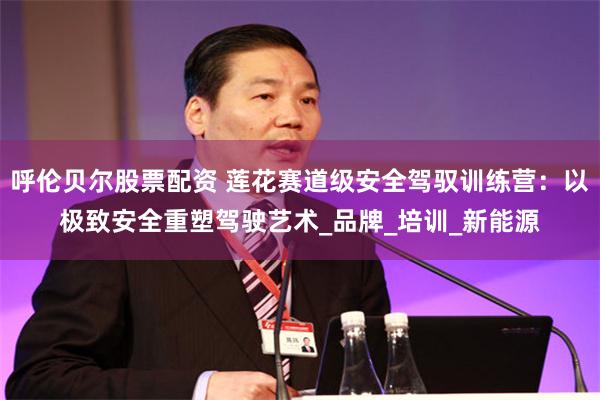 呼伦贝尔股票配资 莲花赛道级安全驾驭训练营：以极致安全重塑驾驶艺术_品牌_培训_新能源