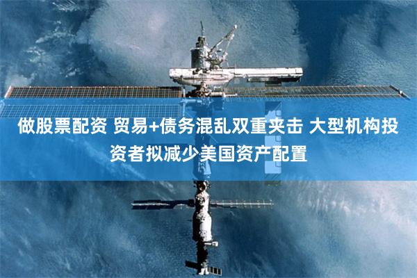 做股票配资 贸易+债务混乱双重夹击 大型机构投资者拟减少美国资产配置