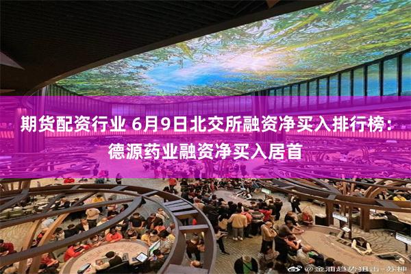 期货配资行业 6月9日北交所融资净买入排行榜：德源药业融资净买入居首