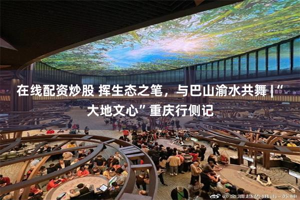在线配资炒股 挥生态之笔，与巴山渝水共舞 |“大地文心”重庆行侧记