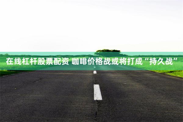 在线杠杆股票配资 咖啡价格战或将打成“持久战”