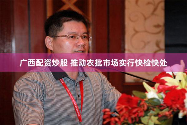 广西配资炒股 推动农批市场实行快检快处