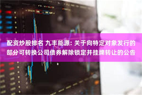 配资炒股排名 九丰能源: 关于向特定对象发行的部分可转换公司债券解除锁定并挂牌转让的公告