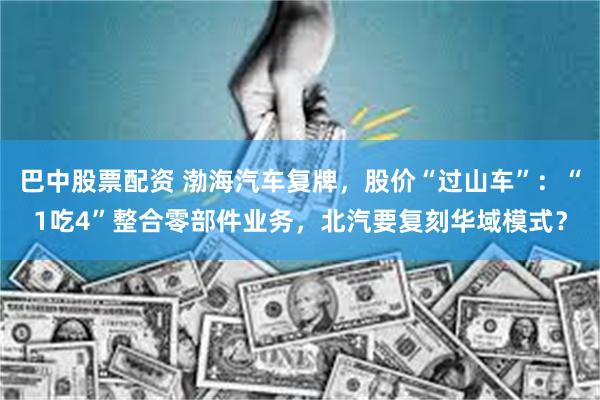 巴中股票配资 渤海汽车复牌，股价“过山车”：“1吃4”整合零部件业务，北汽要复刻华域模式？
