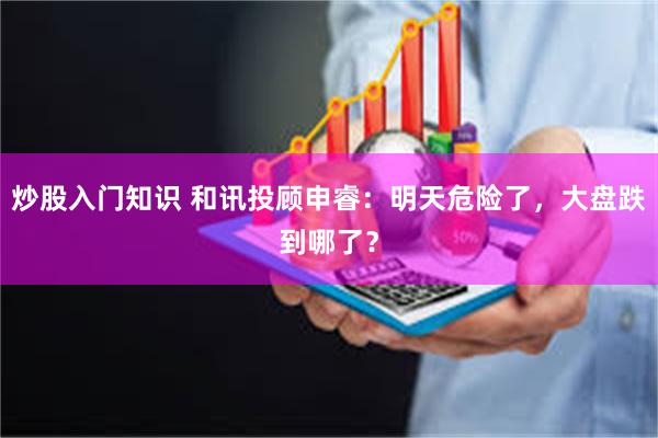 炒股入门知识 和讯投顾申睿：明天危险了，大盘跌到哪了？