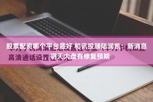 股票配资哪个平台最好 和讯投顾陆润凯：新消息，明天大盘有修复预期
