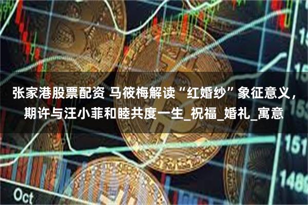 张家港股票配资 马筱梅解读“红婚纱”象征意义，期许与汪小菲和睦共度一生_祝福_婚礼_寓意