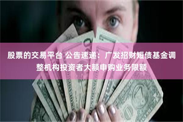 股票的交易平台 公告速递：广发招财短债基金调整机构投资者大额申购业务限额