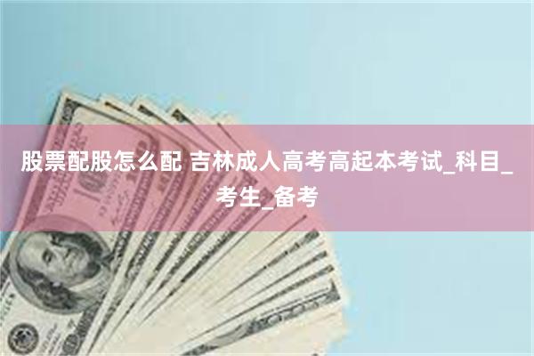 股票配股怎么配 吉林成人高考高起本考试_科目_考生_备考
