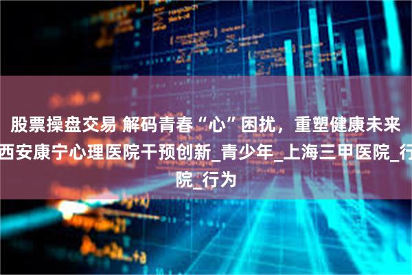 股票操盘交易 解码青春“心”困扰，重塑健康未来：西安康宁心理医院干预创新_青少年_上海三甲医院_行为