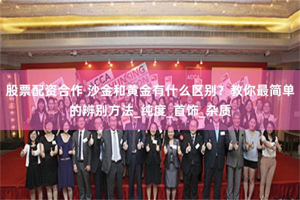 股票配资合作 沙金和黄金有什么区别？教你最简单的辨别方法_纯度_首饰_杂质