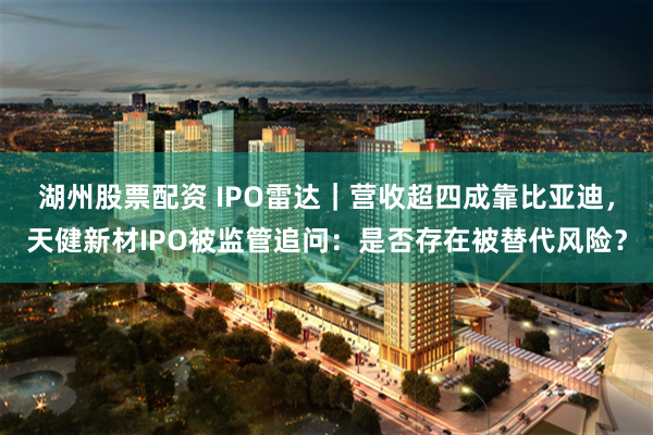 湖州股票配资 IPO雷达｜营收超四成靠比亚迪，天健新材IPO被监管追问：是否存在被替代风险？