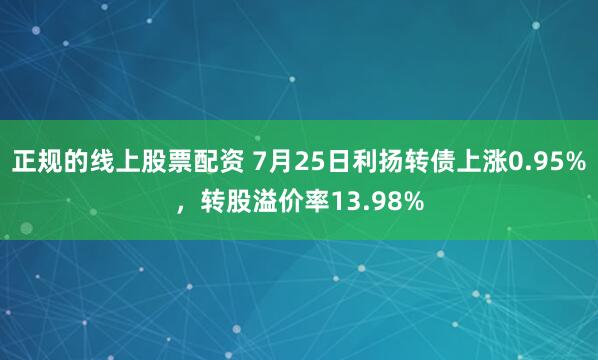 正规的线上股票配资 7月25日利扬转债上涨0.95%，转股溢价率13.98%