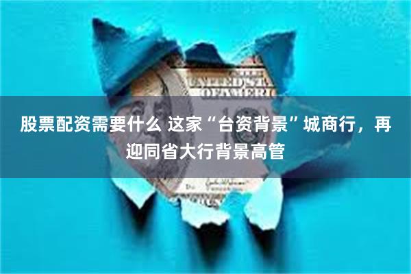 股票配资需要什么 这家“台资背景”城商行，再迎同省大行背景高管
