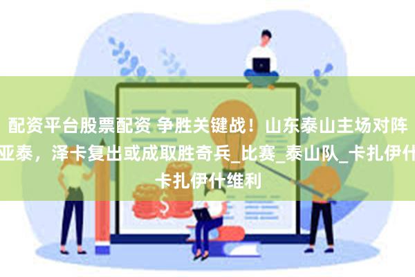 配资平台股票配资 争胜关键战！山东泰山主场对阵长春亚泰，泽卡复出或成取胜奇兵_比赛_泰山队_卡扎伊什维利