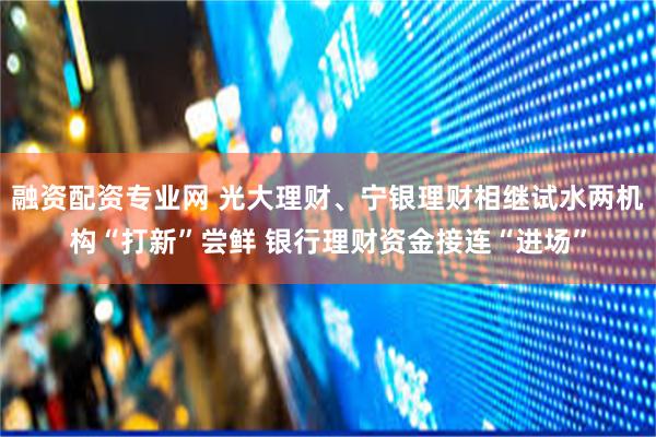 融资配资专业网 光大理财、宁银理财相继试水两机构“打新”尝鲜 银行理财资金接连“进场”
